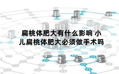 扁桃体肥大有什么影响 小儿扁桃体肥大必须做手术吗