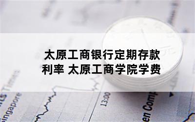 太原工商银行定期存款利率 太原工商学院学费