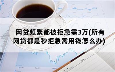 网贷频繁都被拒急需3万(所有网贷都是秒拒急需用钱怎么办)