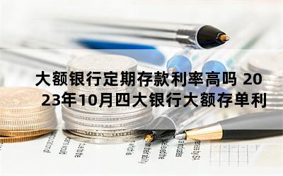 大额银行定期存款利率高吗 2023年10月四大银行大额存单利率