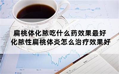 扁桃体化脓吃什么药效果最好 化脓性扁桃体炎怎么治疗效果好