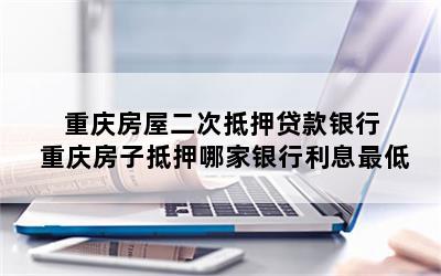 重庆房屋二次抵押贷款银行 重庆房子抵押哪家银行利息最低