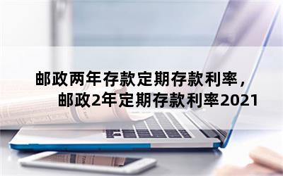 邮政两年存款定期存款利率，邮政2年定期存款利率2021