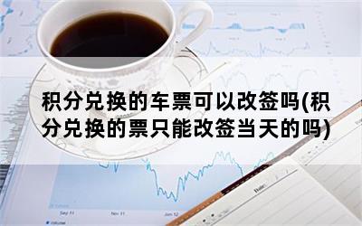 积分兑换的车票可以改签吗(积分兑换的票只能改签当天的吗)