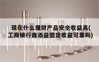 现在什么理财产品安全收益高(工商银行鑫添益固定收益可靠吗)