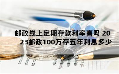 邮政线上定期存款利率高吗 2023邮政100万存五年利息多少