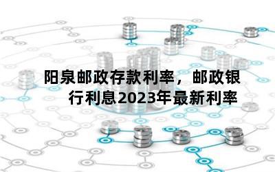 阳泉邮政存款利率，邮政银行利息2023年最新利率