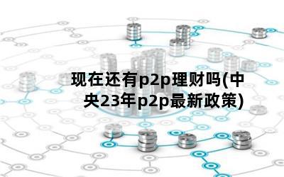 现在还有p2p理财吗(中央23年p2p最新政策)