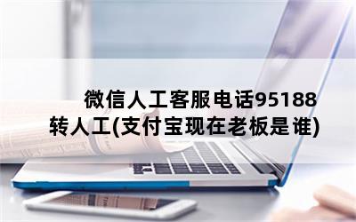 微信人工客服电话95188转人工(支付宝现在老板是谁)