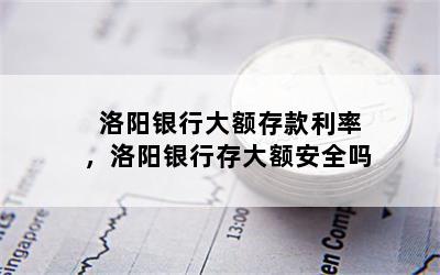 洛阳银行大额存款利率，洛阳银行存大额安全吗