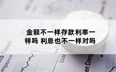 金额不一样存款利率一样吗 利息也不一样对吗