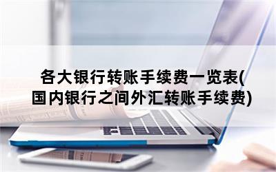 各大银行转账手续费一览表(国内银行之间外汇转账手续费)