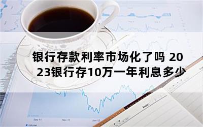 银行存款利率市场化了吗 2023银行存10万一年利息多少
