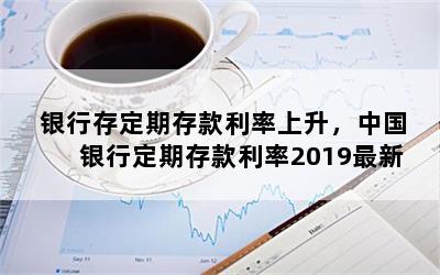 银行存定期存款利率上升，中国银行定期存款利率2019最新