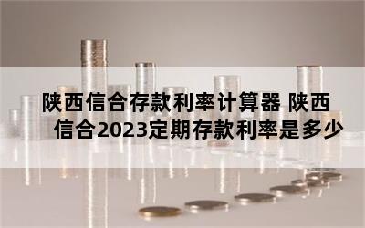 陕西信合存款利率计算器 陕西信合2023定期存款利率是多少