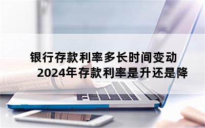 银行存款利率多长时间变动 2024年存款利率是升还是降