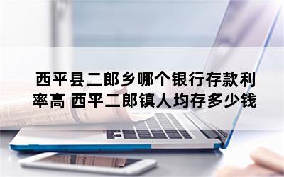 西平县二郎乡哪个银行存款利率高 西平二郎镇人均存多少钱