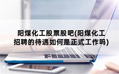 阳煤化工股票股吧(阳煤化工招聘的待遇如何是正式工作吗)