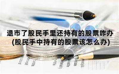 退市了股民手里还持有的股票咋办(股民手中持有的股票该怎么办)