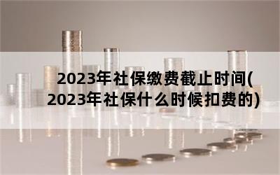 2023年社保缴费截止时间(2023年社保什么时候扣费的)