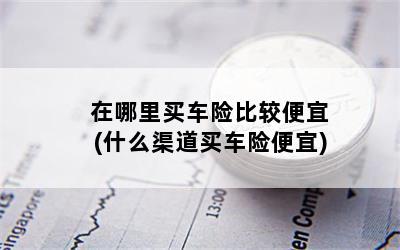 在哪里买车险比较便宜(什么渠道买车险便宜)