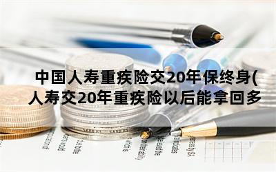 中国人寿重疾险交20年保终身(人寿交20年重疾险以后能拿回多少)