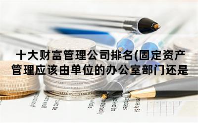 十大财富管理公司排名(固定资产管理应该由单位的办公室部门还是财务部门负责)