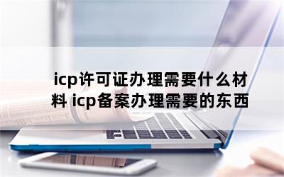 icp许可证办理需要什么材料 icp备案办理需要的东西